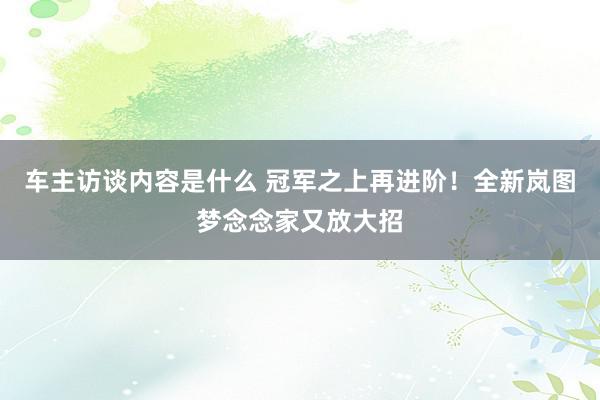 车主访谈内容是什么 冠军之上再进阶！全新岚图梦念念家又放大招