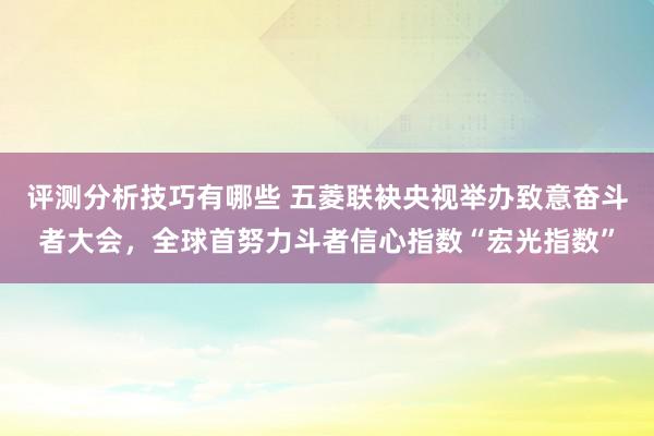 评测分析技巧有哪些 五菱联袂央视举办致意奋斗者大会，全球首努力斗者信心指数“宏光指数”