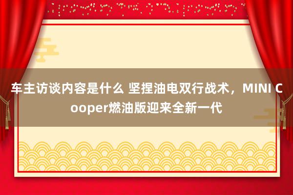 车主访谈内容是什么 坚捏油电双行战术，MINI Cooper燃油版迎来全新一代