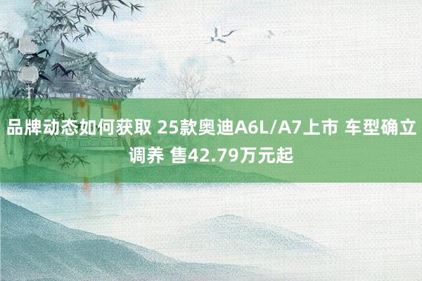 品牌动态如何获取 25款奥迪A6L/A7上市 车型确立调养 售42.79万元起