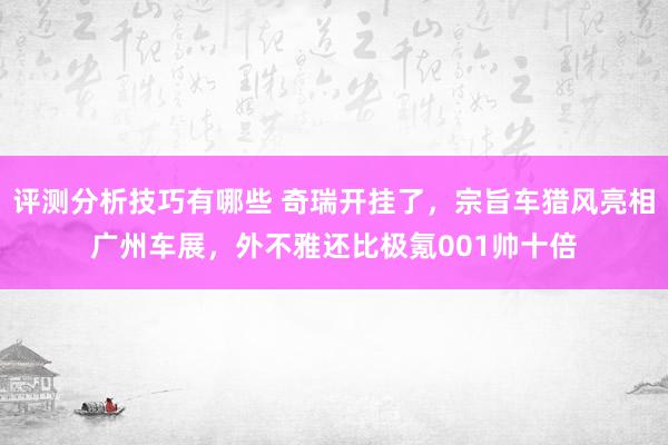 评测分析技巧有哪些 奇瑞开挂了，宗旨车猎风亮相广州车展，外不雅还比极氪001帅十倍