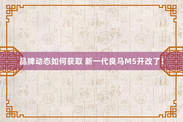 品牌动态如何获取 新一代良马M5开改了！