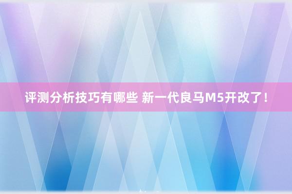 评测分析技巧有哪些 新一代良马M5开改了！