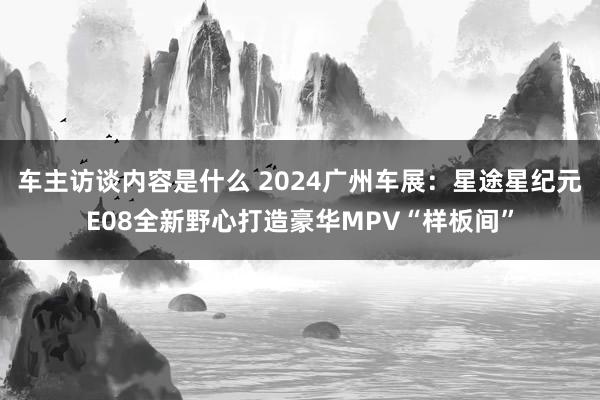 车主访谈内容是什么 2024广州车展：星途星纪元E08全新野心打造豪华MPV“样板间”