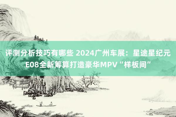 评测分析技巧有哪些 2024广州车展：星途星纪元E08全新筹算打造豪华MPV“样板间”