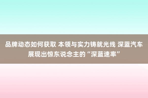 品牌动态如何获取 本领与实力铸就光线 深蓝汽车展现出惊东说念主的“深蓝速率”