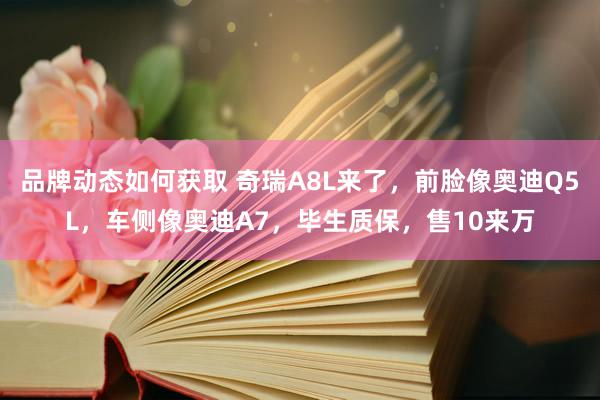 品牌动态如何获取 奇瑞A8L来了，前脸像奥迪Q5L，车侧像奥迪A7，毕生质保，售10来万