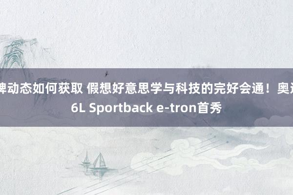 品牌动态如何获取 假想好意思学与科技的完好会通！奥迪Q6L Sportback e-tron首秀