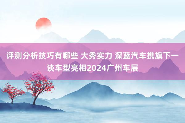 评测分析技巧有哪些 大秀实力 深蓝汽车携旗下一谈车型亮相2024广州车展