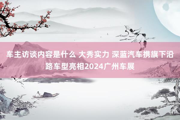 车主访谈内容是什么 大秀实力 深蓝汽车携旗下沿路车型亮相2024广州车展