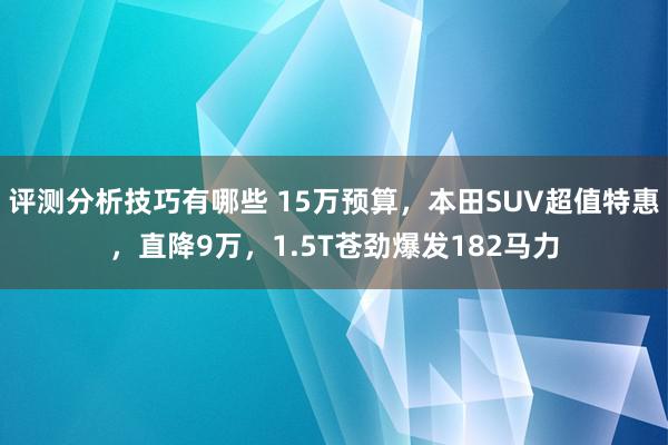 评测分析技巧有哪些 15万预算，本田SUV超值特惠，直降9万，1.5T苍劲爆发182马力