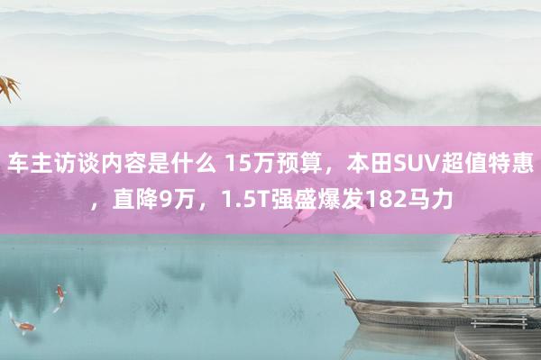 车主访谈内容是什么 15万预算，本田SUV超值特惠，直降9万，1.5T强盛爆发182马力