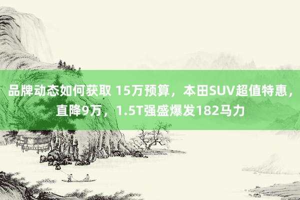 品牌动态如何获取 15万预算，本田SUV超值特惠，直降9万，1.5T强盛爆发182马力