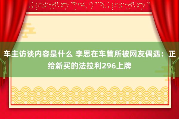 车主访谈内容是什么 李思在车管所被网友偶遇：正给新买的法拉利296上牌