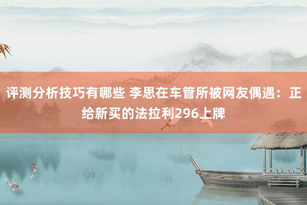 评测分析技巧有哪些 李思在车管所被网友偶遇：正给新买的法拉利296上牌