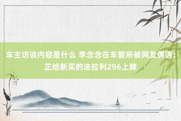 车主访谈内容是什么 李念念在车管所被网友偶遇：正给新买的法拉利296上牌