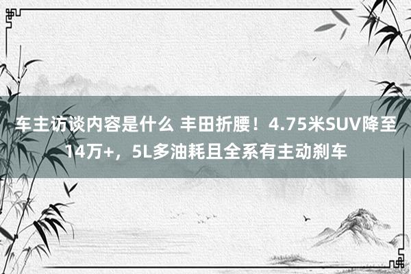 车主访谈内容是什么 丰田折腰！4.75米SUV降至14万+，5L多油耗且全系有主动刹车