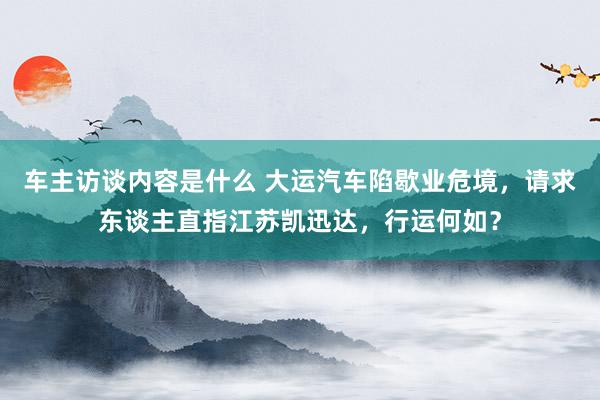 车主访谈内容是什么 大运汽车陷歇业危境，请求东谈主直指江苏凯迅达，行运何如？