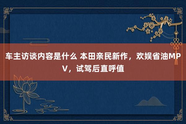 车主访谈内容是什么 本田亲民新作，欢娱省油MPV，试驾后直呼值