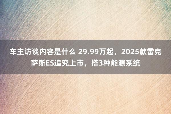 车主访谈内容是什么 29.99万起，2025款雷克萨斯ES追究上市，搭3种能源系统