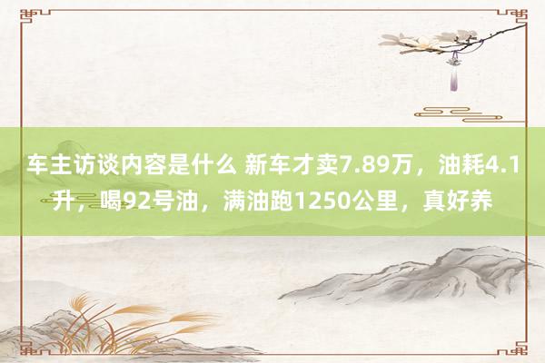 车主访谈内容是什么 新车才卖7.89万，油耗4.1升，喝92号油，满油跑1250公里，真好养