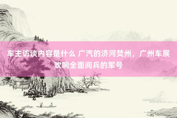 车主访谈内容是什么 广汽的济河焚州，广州车展吹响全面阅兵的军号