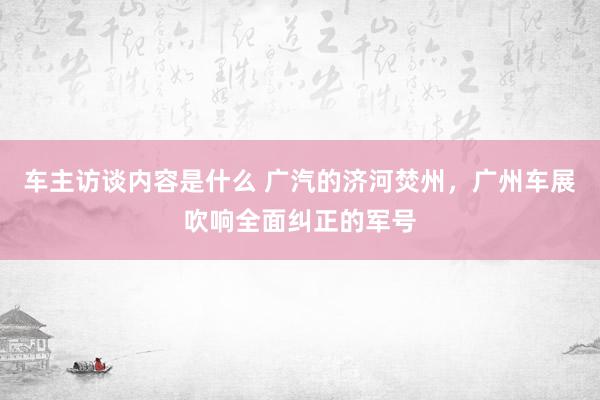 车主访谈内容是什么 广汽的济河焚州，广州车展吹响全面纠正的军号