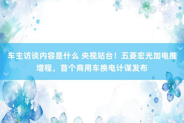 车主访谈内容是什么 央视站台！五菱宏光加电推增程，首个商用车换电计谋发布