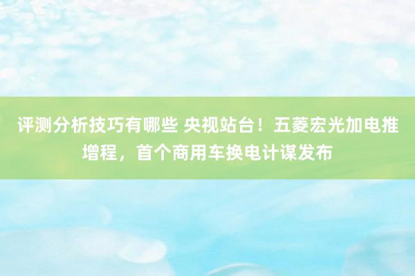 评测分析技巧有哪些 央视站台！五菱宏光加电推增程，首个商用车换电计谋发布