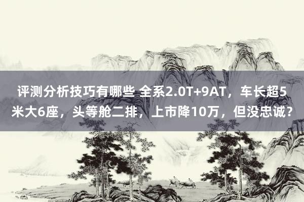 评测分析技巧有哪些 全系2.0T+9AT，车长超5米大6座，头等舱二排，上市降10万，但没忠诚？