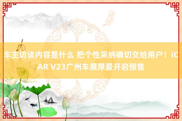 车主访谈内容是什么 把个性采纳确切交给用户！iCAR V23广州车展厚爱开启预售