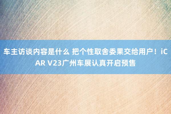 车主访谈内容是什么 把个性取舍委果交给用户！iCAR V23广州车展认真开启预售