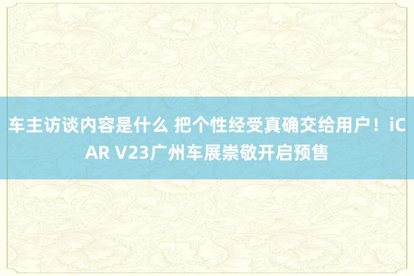 车主访谈内容是什么 把个性经受真确交给用户！iCAR V23广州车展崇敬开启预售