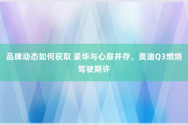 品牌动态如何获取 豪华与心扉并存，奥迪Q3燃烧驾驶期许