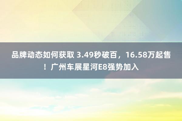 品牌动态如何获取 3.49秒破百，16.58万起售！广州车展星河E8强势加入