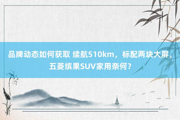 品牌动态如何获取 续航510km，标配两块大屏，五菱缤果SUV家用奈何？