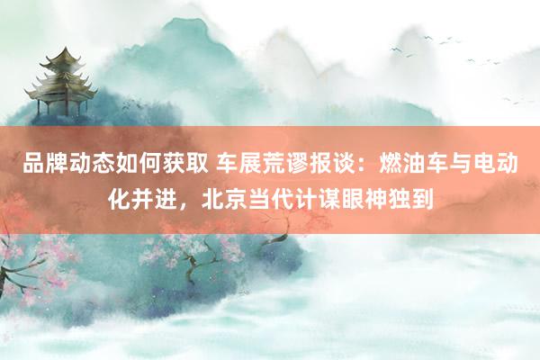 品牌动态如何获取 车展荒谬报谈：燃油车与电动化并进，北京当代计谋眼神独到