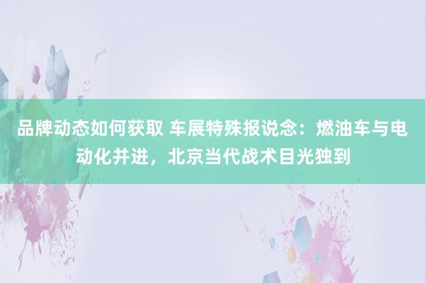 品牌动态如何获取 车展特殊报说念：燃油车与电动化并进，北京当代战术目光独到