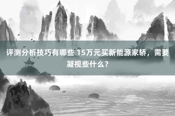 评测分析技巧有哪些 15万元买新能源家轿，需要凝视些什么？