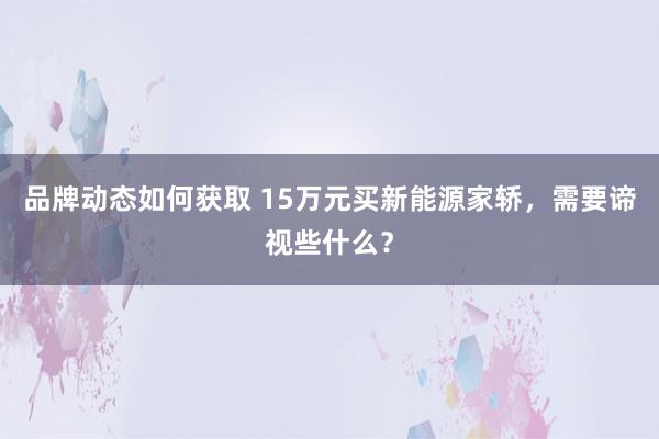 品牌动态如何获取 15万元买新能源家轿，需要谛视些什么？