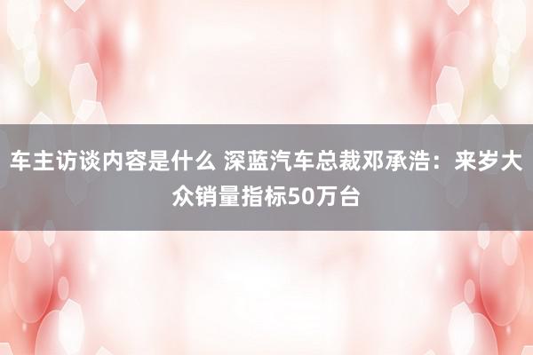 车主访谈内容是什么 深蓝汽车总裁邓承浩：来岁大众销量指标50万台