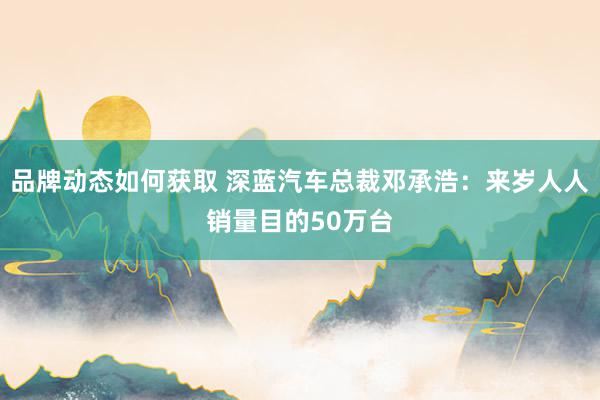 品牌动态如何获取 深蓝汽车总裁邓承浩：来岁人人销量目的50万台