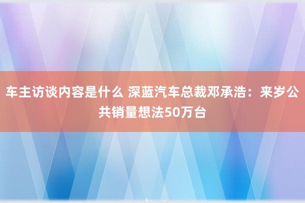 车主访谈内容是什么 深蓝汽车总裁邓承浩：来岁公共销量想法50万台