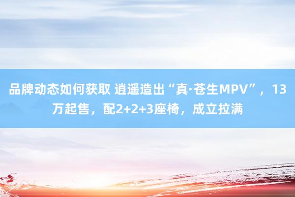 品牌动态如何获取 逍遥造出“真·苍生MPV”，13万起售，配2+2+3座椅，成立拉满