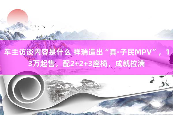 车主访谈内容是什么 祥瑞造出“真·子民MPV”，13万起售，配2+2+3座椅，成就拉满