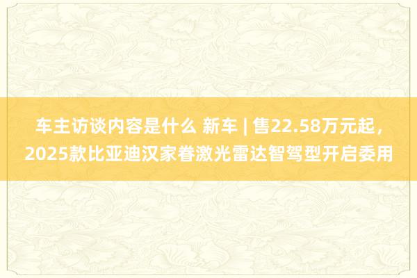 车主访谈内容是什么 新车 | 售22.58万元起，2025款比亚迪汉家眷激光雷达智驾型开启委用