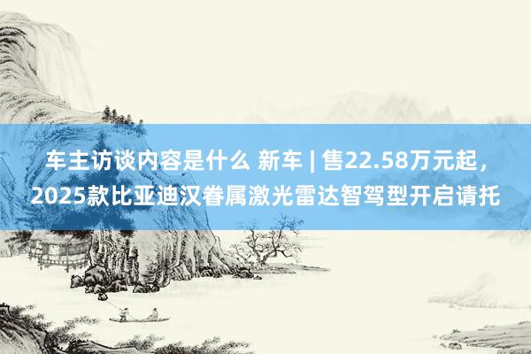 车主访谈内容是什么 新车 | 售22.58万元起，2025款比亚迪汉眷属激光雷达智驾型开启请托