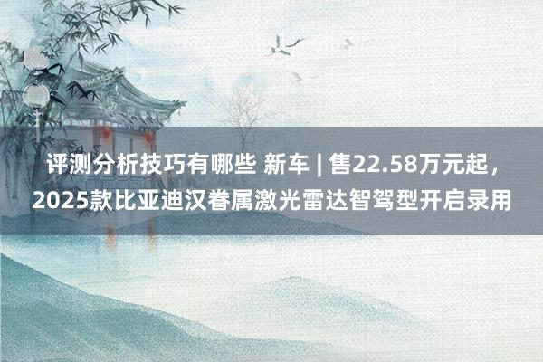 评测分析技巧有哪些 新车 | 售22.58万元起，2025款比亚迪汉眷属激光雷达智驾型开启录用