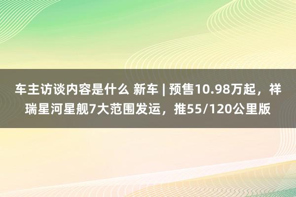 车主访谈内容是什么 新车 | 预售10.98万起，祥瑞星河星舰7大范围发运，推55/120公里版