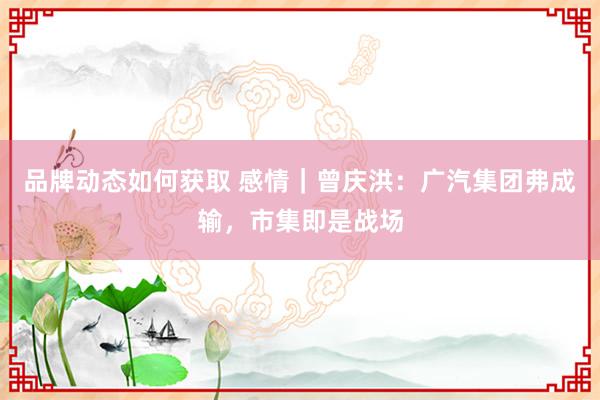 品牌动态如何获取 感情｜曾庆洪：广汽集团弗成输，市集即是战场